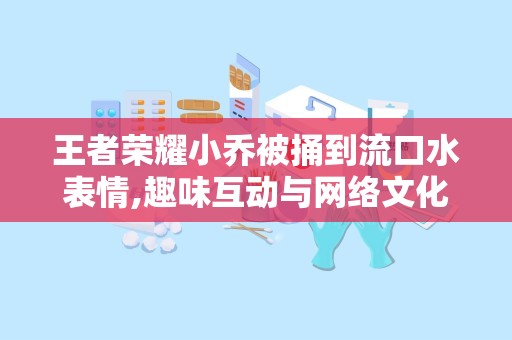 王者荣耀小乔被捅到流口水表情,趣味互动与网络文化的碰撞