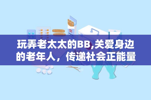 玩弄老太太的BB,关爱身边的老年人，传递社会正能量