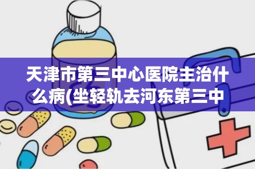 天津市第三中心医院主治什么病(坐轻轨去河东第三中心医院在那站下)