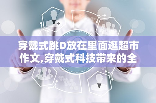 穿戴式跳D放在里面逛超市作文,穿戴式科技带来的全新购物体验