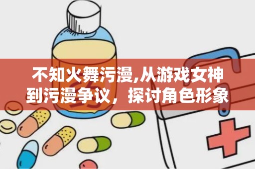 不知火舞污漫,从游戏女神到污漫争议，探讨角色形象与网络舆论的碰撞