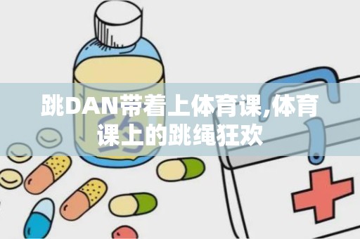 跳DAN带着上体育课,体育课上的跳绳狂欢