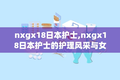 nxgx18日本护士,nxgx18日本护士的护理风采与女性力量”