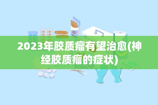 2023年胶质瘤有望治愈(神经胶质瘤的症状)