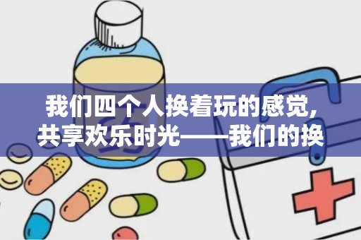 我们四个人换着玩的感觉,共享欢乐时光——我们的换着玩体验分享”