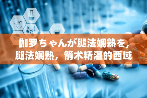 伽罗ちゃんが腿法娴熟を,腿法娴熟，箭术精湛的西域佳人传奇