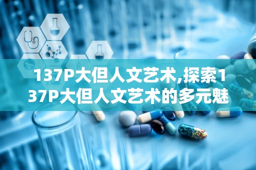 137P大但人文艺术,探索137P大但人文艺术的多元魅力与时代价值