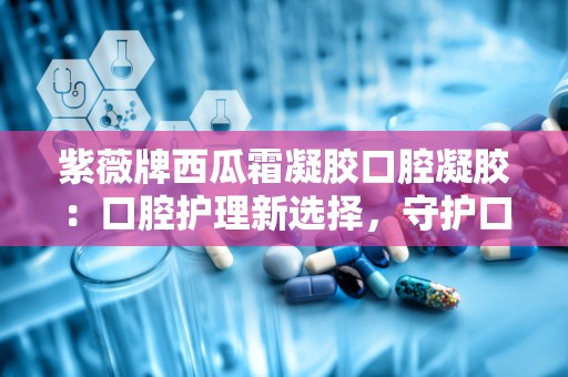 紫薇牌西瓜霜凝胶口腔凝胶：口腔护理新选择，守护口腔健康每一天