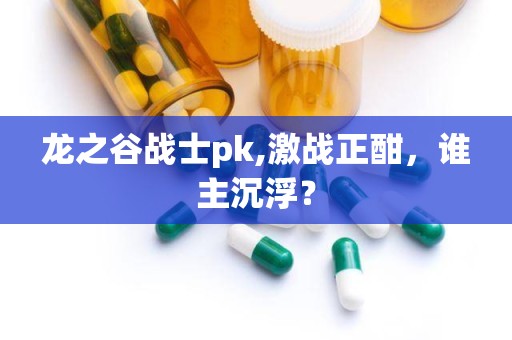 龙之谷战士pk,激战正酣，谁主沉浮？