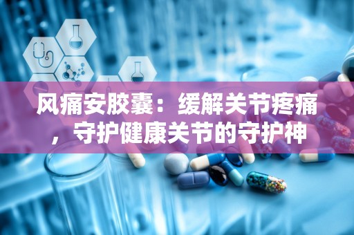 风痛安胶囊：缓解关节疼痛，守护健康关节的守护神