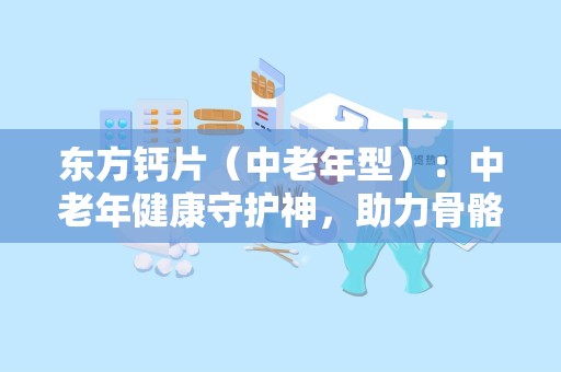 东方钙片（中老年型）：中老年健康守护神，助力骨骼健康与活力生活