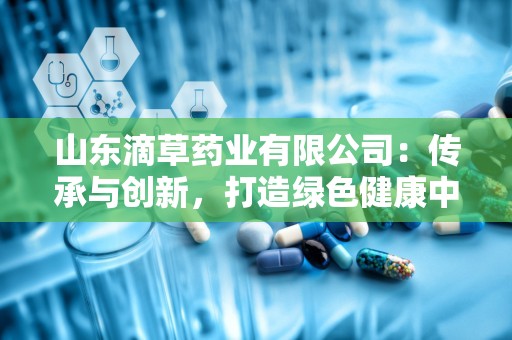 山东滴草药业有限公司：传承与创新，打造绿色健康中药品牌