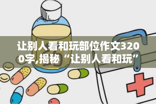 让别人看和玩部位作文3200字,揭秘“让别人看和玩”的部位之谜