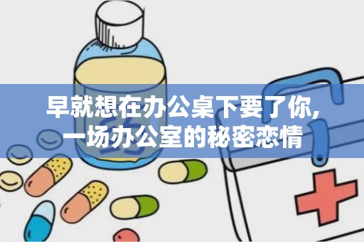 早就想在办公桌下要了你,一场办公室的秘密恋情