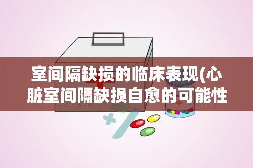 室间隔缺损的临床表现(心脏室间隔缺损自愈的可能性多大)