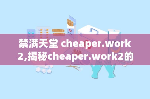 禁满天堂 cheaper.work2,揭秘cheaper.work2的性价比之旅