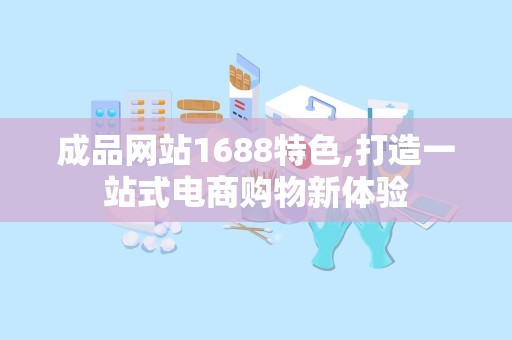 成品网站1688特色,打造一站式电商购物新体验