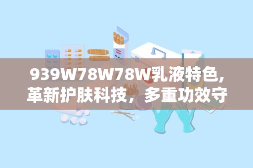 939W78W78W乳液特色,革新护肤科技，多重功效守护肌肤健康