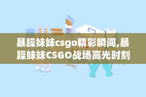 暴躁妹妹csgo精彩瞬间,暴躁妹妹CSGO战场高光时刻回顾