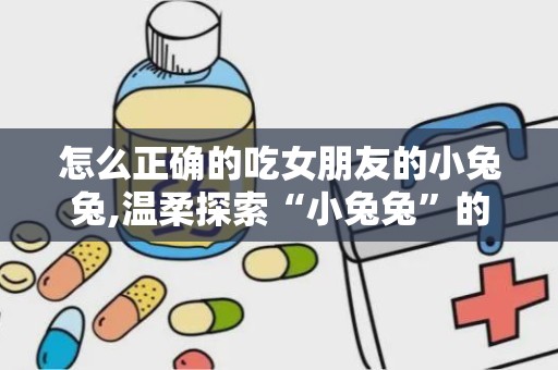 怎么正确的吃女朋友的小兔兔,温柔探索“小兔兔”的正确之道