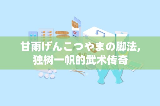 甘雨げんこつやまの脚法,独树一帜的武术传奇