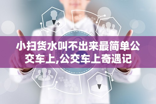 小扫货水叫不出来最简单公交车上,公交车上奇遇记