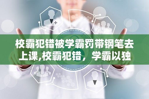校霸犯错被学霸罚带钢笔去上课,校霸犯错，学霸以独特方式施教