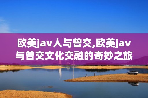 欧美jav人与曾交,欧美jav与曾交文化交融的奇妙之旅
