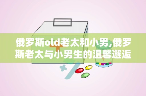 俄罗斯old老太和小男,俄罗斯老太与小男生的温馨邂逅