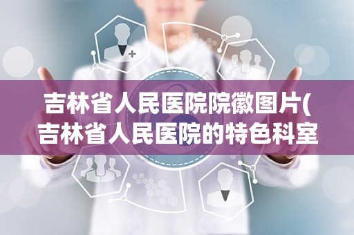 吉林省人民医院院徽图片(吉林省人民医院的特色科室)