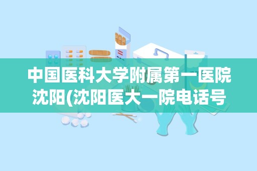 中国医科大学附属第一医院沈阳(沈阳医大一院电话号码是多少)