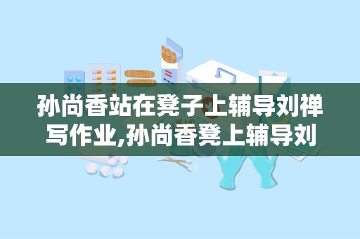 孙尚香站在凳子上辅导刘禅写作业,孙尚香凳上辅导刘禅，传承智慧与温情的教育篇章
