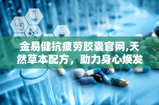 金易健抗疲劳胶囊官网,天然草本配方，助力身心焕发活力
