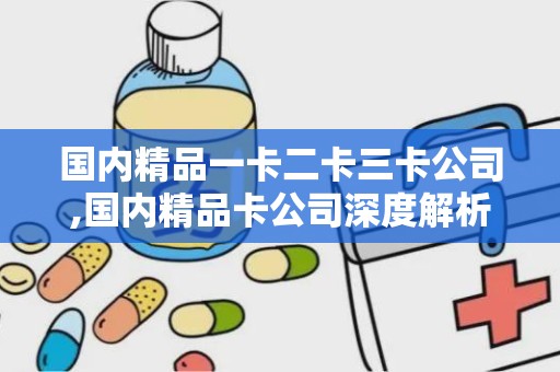 国内精品一卡二卡三卡公司,国内精品卡公司深度解析