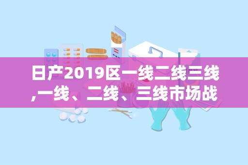 日产2019区一线二线三线,一线、二线、三线市场战略与成效