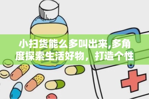小扫货能么多叫出来,多角度探索生活好物，打造个性化购物体验