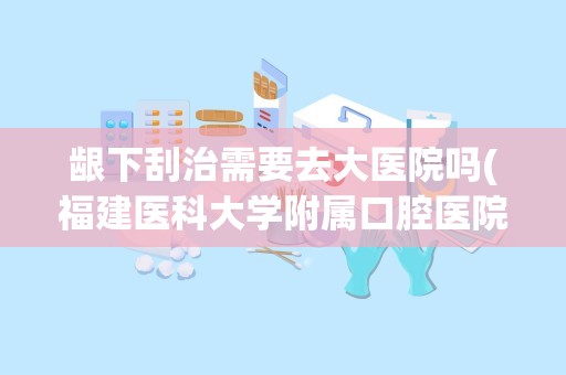 龈下刮治需要去大医院吗(福建医科大学附属口腔医院)