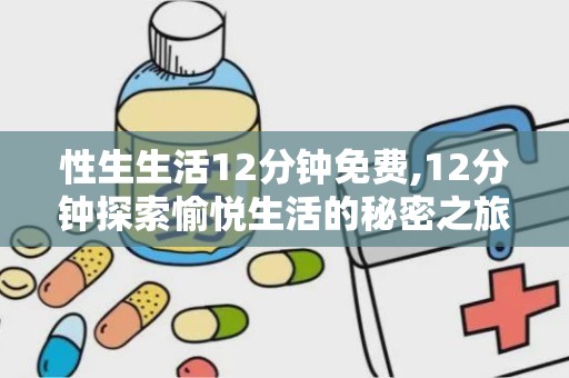 性生生活12分钟免费,12分钟探索愉悦生活的秘密之旅