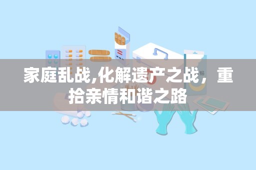 家庭乱战,化解遗产之战，重拾亲情和谐之路