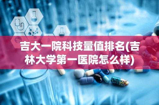 吉大一院科技量值排名(吉林大学第一医院怎么样)