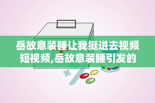 岳故意装睡让我挺进去视频短视频,岳故意装睡引发的情感与道德探讨