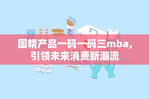 国精产品一码一码三mba,引领未来消费新潮流