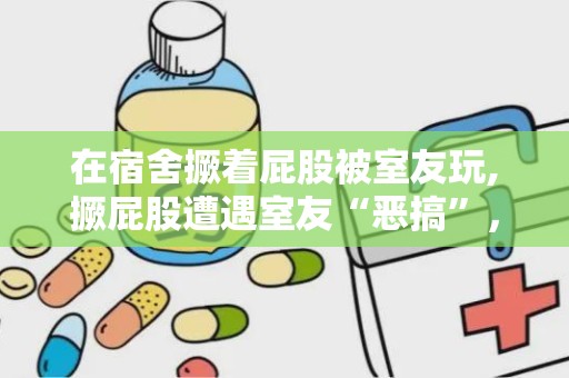 在宿舍撅着屁股被室友玩,撅屁股遭遇室友“恶搞”，笑料百出