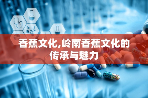 香蕉文化,岭南香蕉文化的传承与魅力