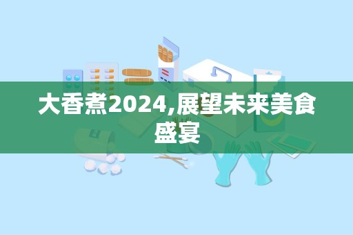 大香煮2024,展望未来美食盛宴
