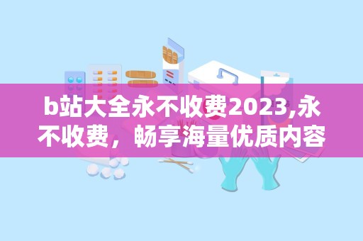 b站大全永不收费2023,永不收费，畅享海量优质内容