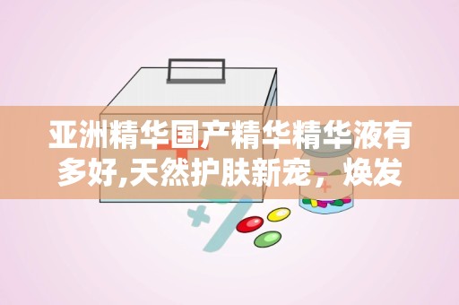 亚洲精华国产精华精华液有多好,天然护肤新宠，焕发肌肤青春光彩