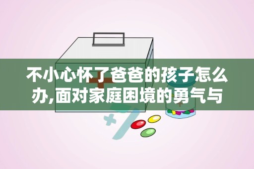 不小心怀了爸爸的孩子怎么办,面对家庭困境的勇气与选择