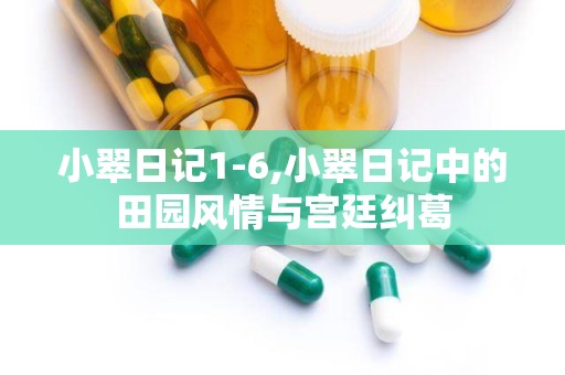 小翠日记1-6,小翠日记中的田园风情与宫廷纠葛