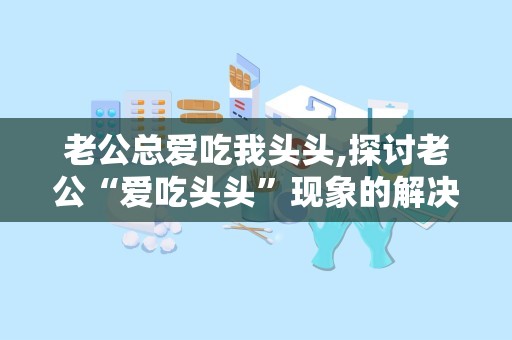老公总爱吃我头头,探讨老公“爱吃头头”现象的解决之道